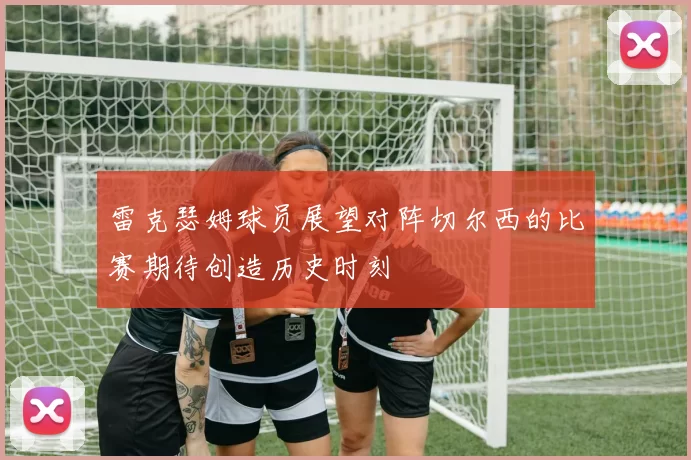 雷克瑟姆球员展望对阵切尔西的比赛期待创造历史时刻