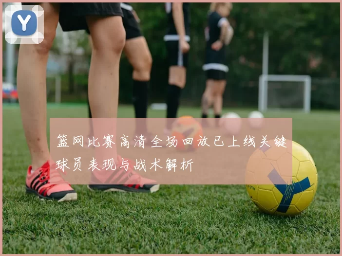 篮网比赛高清全场回放已上线关键球员表现与战术解析