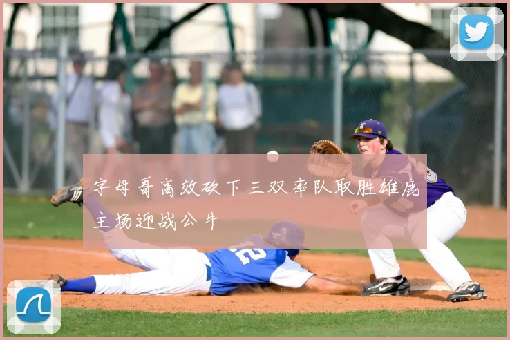 字母哥高效砍下三双率队取胜雄鹿主场迎战公牛