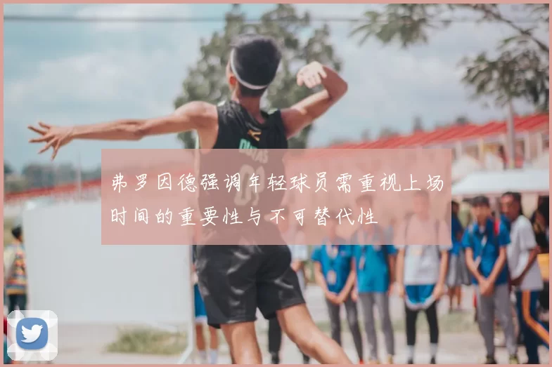 弗罗因德强调年轻球员需重视上场时间的重要性与不可替代性