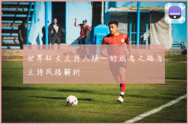 世界杯女主持人杨一的成名之路与主持风格解析