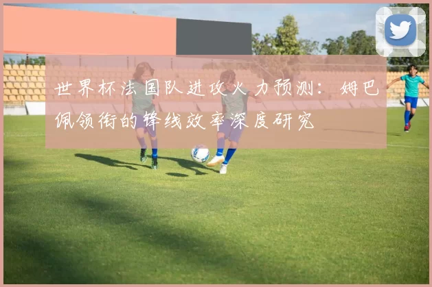 世界杯法国队进攻火力预测：姆巴佩领衔的锋线效率深度研究