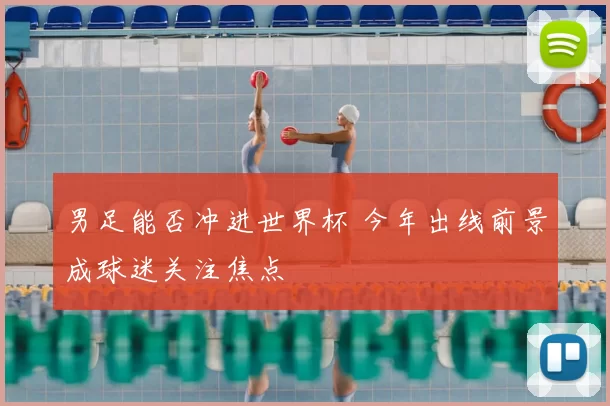 男足能否冲进世界杯 今年出线前景成球迷关注焦点