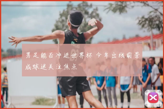 男足能否冲进世界杯 今年出线前景成球迷关注焦点