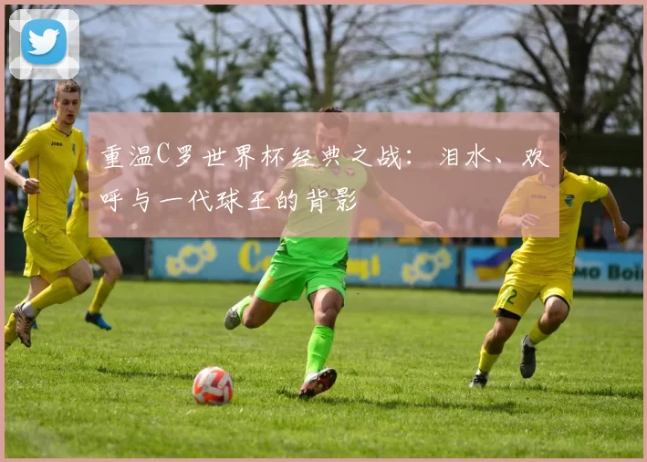 重温C罗世界杯经典之战：泪水、欢呼与一代球王的背影