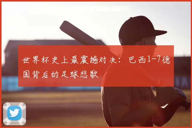 世界杯史上最震撼对决：巴西1-7德国背后的足球悲歌