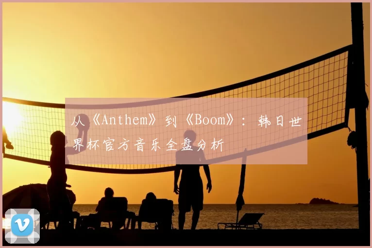 从《Anthem》到《Boom》:韩日世界杯官方音乐全盘分析