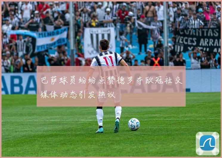 巴萨球员纷纷点赞德罗夺欧冠社交媒体动态引发热议