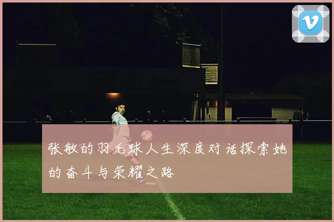 张敏的羽毛球人生深度对话探索她的奋斗与荣耀之路