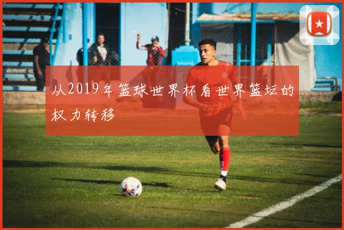 从2019年篮球世界杯看世界篮坛的权力转移