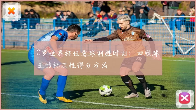 C罗世界杯任意球制胜时刻：回顾球王的标志性得分方式
