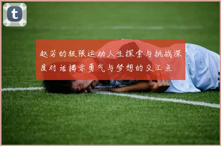 赵芳的极限运动人生探索与挑战深度对话揭示勇气与梦想的交汇点