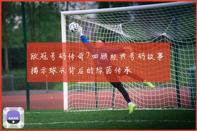 欧冠号码传奇7回顾经典号码故事 揭示球衣背后的绿茵传承