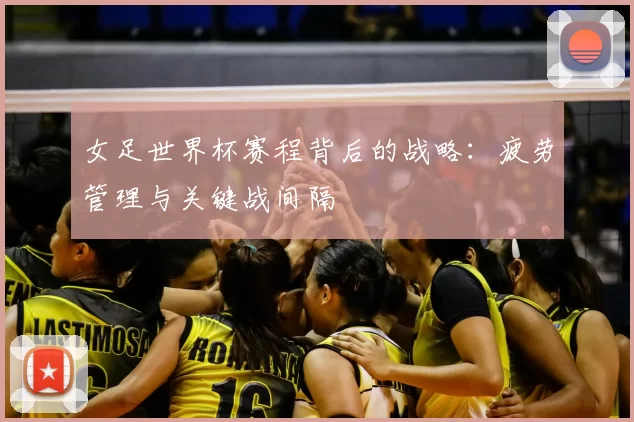 女足世界杯赛程背后的战略：疲劳管理与关键战间隔