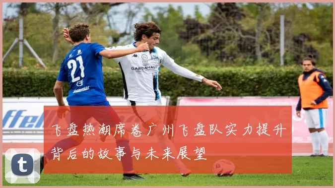 飞盘热潮席卷广州飞盘队实力提升背后的故事与未来展望