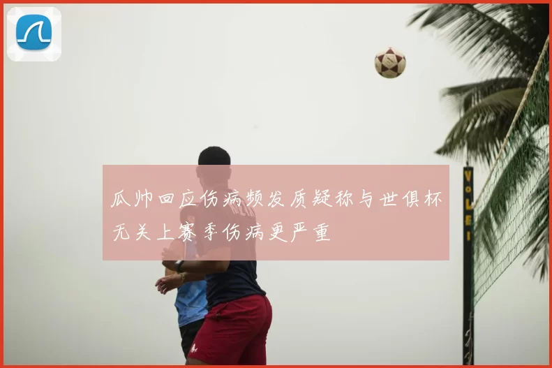 瓜帅回应伤病频发质疑称与世俱杯无关上赛季伤病更严重