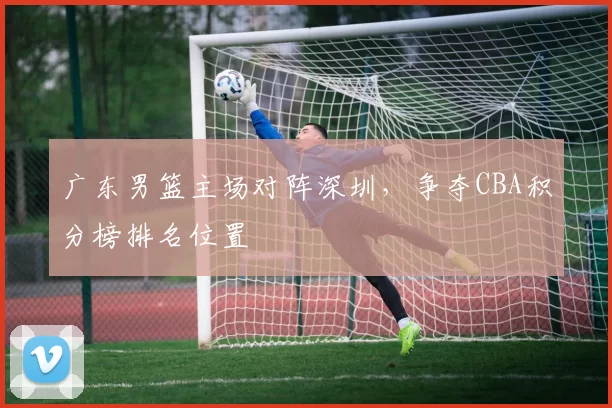 广东男篮主场对阵深圳，争夺CBA积分榜排名位置