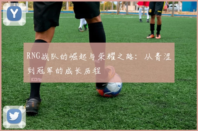 RNG战队的崛起与荣耀之路：从青涩到冠军的成长历程
