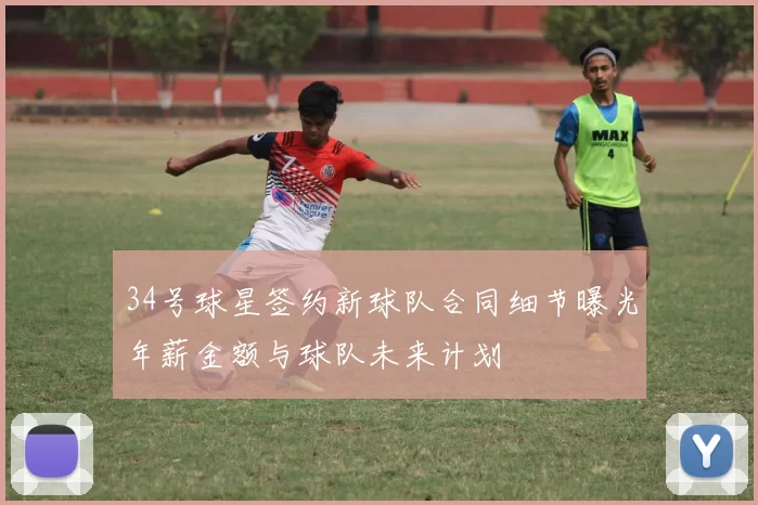 34号球星签约新球队合同细节曝光年薪金额与球队未来计划