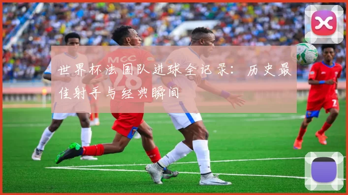 世界杯法国队进球全记录：历史最佳射手与经典瞬间