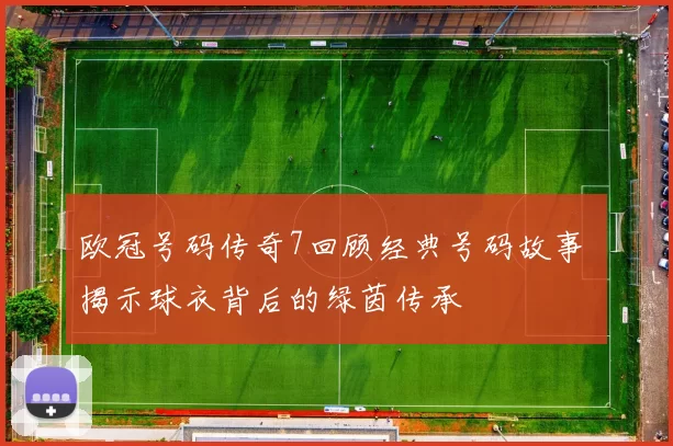 欧冠号码传奇7回顾经典号码故事 揭示球衣背后的绿茵传承