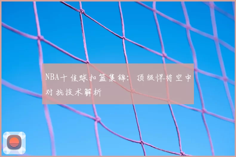 NBA十佳球扣篮集锦：顶级悍将空中对抗技术解析