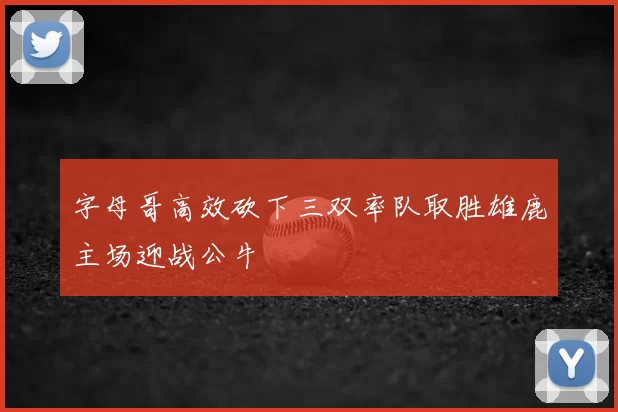 字母哥高效砍下三双率队取胜雄鹿主场迎战公牛
