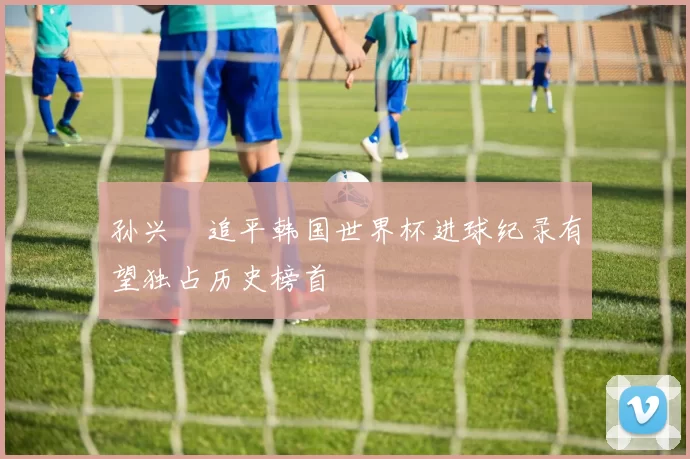 孙兴慜追平韩国世界杯进球纪录有望独占历史榜首