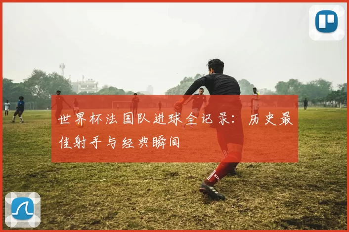 世界杯法国队进球全记录：历史最佳射手与经典瞬间