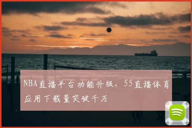 NBA直播平台功能升级，55直播体育应用下载量突破千万