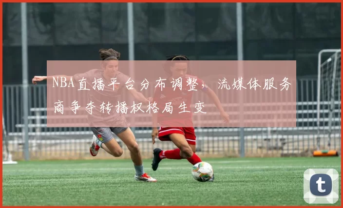 NBA直播平台分布调整，流媒体服务商争夺转播权格局生变