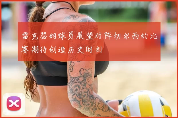雷克瑟姆球员展望对阵切尔西的比赛期待创造历史时刻