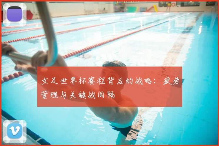 女足世界杯赛程背后的战略：疲劳管理与关键战间隔