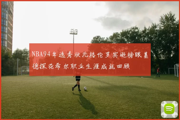 NBA94年选秀状元格伦罗宾逊榜眼基德探花希尔职业生涯成就回顾