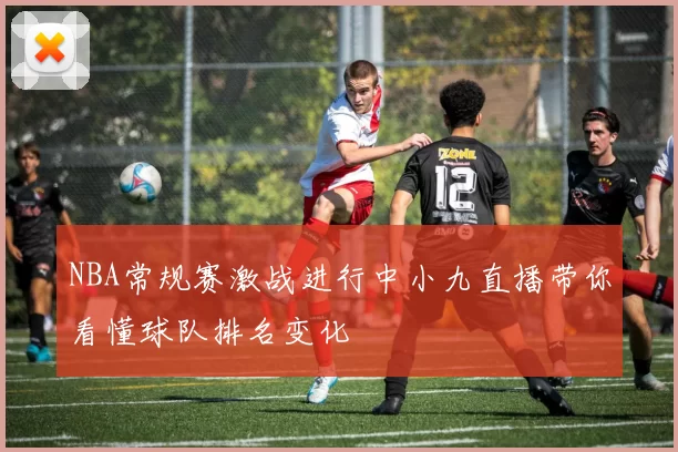 NBA常规赛激战进行中小九直播带你看懂球队排名变化