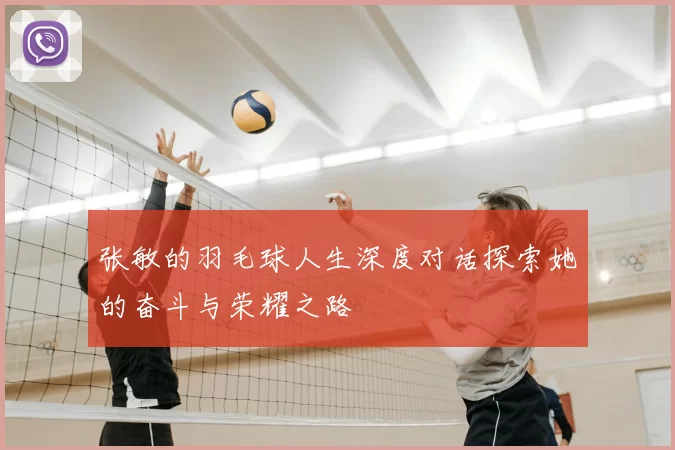 张敏的羽毛球人生深度对话探索她的奋斗与荣耀之路