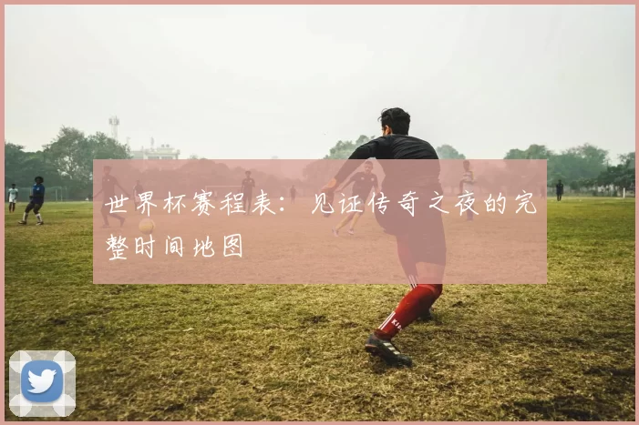 世界杯赛程表：见证传奇之夜的完整时间地图